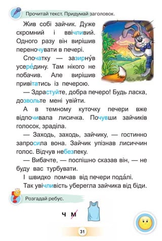 31
Жив собі зайчик. Дуже
скромний і ввічливий.
Одного разу він вирішив
переночувати в печері.
Спочатку — зазирнóв
усерåдину. Там нікого не
побачив. Але вирішив
привітатись із печерою.
— Здрастуйте, добра печеро! Будь ласка,
дозвольте мені увійти.
А в темному куточку печери вже
відпочивала лисичка. Почувши зайчиків
голосок, зраділа.
— Заходь, заходь, зайчику, — гостинно
запросила вона. Зайчик упізнав лисиччин
голос. Відчув небезпеку.
— Вибачте, — поспішно сказав він, — не
буду вас турбувати.
І швидко помчав від печери подàлі.
Так увічливість уберегла зайчика від біди.
Жив собі зайчик Дуже
Прочитай текст. Придумай заголовок.
Так увічливість уберегл
Розгадай ребус.
ч м
 