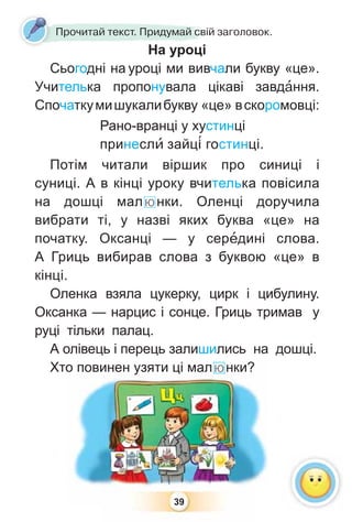 39
Прочитай текст. Придумай свій заголовок.
На уроці
Сьогодні на уроці ми вивчали букву «це».
Учителька пропонувала цікаві завдàння.
Спочаткумишукалибукву «це» вскоромовці:
Рано-вранці у хустинці
принеслè зайц³ гостинці.
Потім читали віршик про синиці і
суниці. А в кінці уроку вчителька повісила
на дошці малюнки. Оленці доручила
вибрати ті, у назві яких буква «це» на
початку. Оксанці — у серåдині слова.
А Гриць вибирав слова з буквою «це» в
кінці.
Оленка взяла цукерку, цирк і цибулину.
Оксанка — нарцис і сонце. Гриць тримав у
руці тільки палац.
А олівець і перець залишились на дошці.
Хто повинен узяти ці малюнки?
39
о повинен уузяти ці малюнки?
 