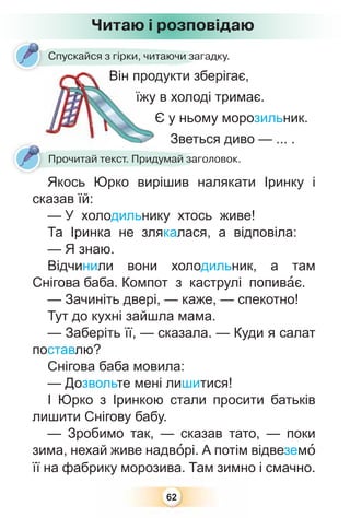 62
Читаю і розповідаю
Спускайся з гірки, читаючи загадку.
Він продукти зберігає,
їжу в холоді тримає.
Є у ньому морозильник.
Зветься диво — ... .Зветь
Прочитай текст. Придумай заголовок.
Якось Юрко вирішив налякати Іринку і
сказав їй:
— У холодильнику хтось живе!
Та Іринка не злякалася, а відповіла:
— Я знаю.
Відчинили вони холодильник, а там
Снігова баба. Компот з каструлі попивàє.
— Зачиніть двері, — каже, — спекотно!
Тут до кухні зайшла мама.
— Заберіть її, — сказала. — Куди я салат
поставлю?
Снігова баба мовила:
— Дозвольте мені лишитися!
І Юрко з Іринкою стали просити батьків
лишити Снігову бабу.
— Зробимо так, — сказав тато, — поки
зима, нехай живе надвîрі. А потім відвеземî
її на фабрику морозива. Там зимно і смачно.
 