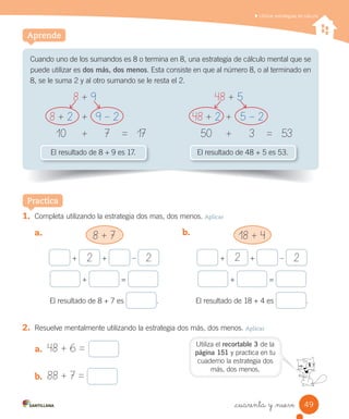 Utilizar estrategias de cálculo
Aprende
Cuando	uno	de	los	sumandos	es	8	o	termina	en	8,	una	estrategia	de	cálculo	mental	que	se	
puede	utilizar	es	dos más, dos menos.	Esta	consiste	en	que	al	número	8,	o	al	terminado	en	
8,	se	le	suma	2	y	al	otro	sumando	se	le	resta	el	2.
El	resultado	de	8	+	9	es	17. El	resultado	de	48	+	5	es	53.
Practica
1. Completa	utilizando	la	estrategia	dos	mas,	dos	menos.	Aplicar
a. 8 + 7
+	 2 	+ – 2
	+	 	=	
El	resultado	de	8	+	7	es	 .
b.	
2. Resuelve	mentalmente	utilizando	la	estrategia	dos	más,	dos	menos.	Aplicar
18 + 4
+	 2 	+ – 2
	+	 	=	
El	resultado	de	18	+	4	es	 .
8 + 9
8 + 2 + 9 – 2
10 + 7 = 17
48 + 5
48 + 2 + 5 – 2
50 + 3 = 53
a. 48 + 6 =
b. 88 + 7 =
Utiliza	el	recortable 3	de	la	
página 151	y	practica	en	tu	
cuaderno	la	estrategia	dos	
más,	dos	menos.
49_cuarenta y _nueve
 