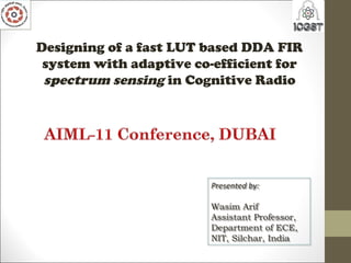 Designing of a fast LUT based DDA FIR
system with adaptive co-efficient for
spectrum sensing in Cognitive Radio
Presented by:
Wasim Arif
Assistant Professor,
Department of ECE,
NIT, Silchar, India
Presented by:
Wasim Arif
Assistant Professor,
Department of ECE,
NIT, Silchar, India
 