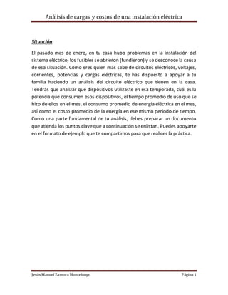 Análisis de cargas y costos de una instalación eléctrica
Jesús Manuel Zamora Montelongo Página 1
Situación
El pasado mes de enero, en tu casa hubo problemas en la instalación del
sistema eléctrico, los fusibles se abrieron (fundieron) y se desconoce la causa
de esa situación. Como eres quien más sabe de circuitos eléctricos, voltajes,
corrientes, potencias y cargas eléctricas, te has dispuesto a apoyar a tu
familia haciendo un análisis del circuito eléctrico que tienen en la casa.
Tendrás que analizar qué dispositivos utilizaste en esa temporada, cuál es la
potencia que consumen esos dispositivos, el tiempo promedio de uso que se
hizo de ellos en el mes, el consumo promedio de energía eléctrica en el mes,
así como el costo promedio de la energía en ese mismo periodo de tiempo.
Como una parte fundamental de tu análisis, debes preparar un documento
que atienda los puntos clave que a continuación se enlistan. Puedes apoyarte
en el formato de ejemplo que te compartimos para que realices la práctica.
 