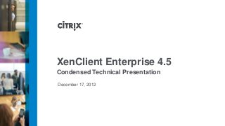 XenClient Enterprise 4.5
Condensed Technical Presentation
December 17, 2012
 