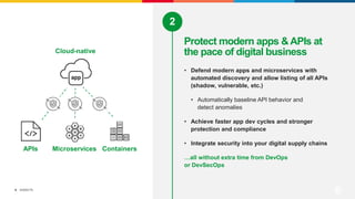 ©2022 F5
6
• Defend modern apps and microservices with
automated discovery and allow listing of all APIs
(shadow, vulnerable, etc.)
• Automatically baseline API behavior and
detect anomalies
• Achieve faster app dev cycles and stronger
protection and compliance
• Integrate security into your digital supply chains
…all without extra time from DevOps
or DevSecOps
Protect modern apps &APIs at
the pace of digital business
2
APIs Microservices Containers
Cloud-native
 