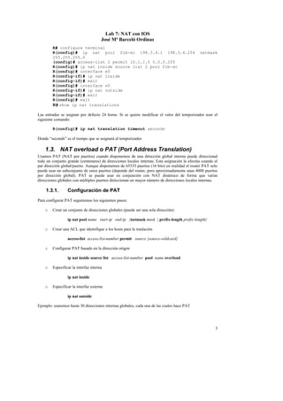 Lab 7: NAT con IOS
                                      José Mª Barceló Ordinas
        R# configure terminal
        R(config)# ip nat pool fib-xc 198.3.4.1 198.3.4.254                                    netmask
        255.255.255.0
        (config)# access-list 2 permit 10.1.1.0 0.0.0.255
        R(config)# ip nat inside source list 2 pool fib-xc
        R(config)# interface e0
        R(config-if)# ip nat inside
        R(config-if)# exit
        R(config)# interface s0
        R(config-if)# ip nat outside
        R(config-if)# exit
        R(config)# exit
        R# show ip nat translations

Las entradas se asignan por defecto 24 horas. Si se quiere modificar el valor del temporizador usar el
siguiente comando:

        R(config)# ip nat translation timeout seconds

Donde “seconds” es el tiempo que se asignará al temporizador.

    1.3. NAT overload o PAT (Port Address Translation)
Usamos PAT (NAT por puertos) cuando disponemos de una dirección global interna puede direccional
todo un conjunto grande (centenares) de direcciones locales internas. Esta asignación la efectúa cuando el
par dirección global/puerto. Aunque disponemos de 65535 puertos (16 bits) en realidad el router PAT solo
puede usar un subconjunto de estos puertos (depende del router, pero aproximadamente unas 4000 puertos
por dirección global). PAT se puede usar en conjunción con NAT dinámico de forma que varias
direcciones globales con múltiples puertos diréccionan un mayor número de direcciones locales internas.

    1.3.1.       Configuración de PAT
Para configurar PAT seguiremos los siguientes pasos:

    o   Crear un conjunto de direcciones globales (puede ser una sola dirección):

                 ip nat pool name start-ip end-ip {netmask mask | prefix-length prefix-length}

    o   Crear una ACL que identifique a los hosts para la traslación

                 access-list access-list-number permit source {source-wildcard}

    o   Configurar PAT basado en la dirección origen

                 ip nat inside source list access-list-number pool name overload

    o   Especificar la interfaz interna

                 ip nat inside

    o   Especificar la interfaz externa

                 ip nat outside

Ejemplo: usaremos hasta 30 direcciones internas globales, cada una de las cuales hace PAT




                                                                                                        3
 
