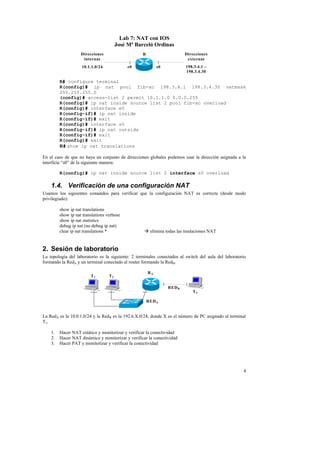 Lab 7: NAT con IOS
                                        José Mª Barceló Ordinas
                    Direcciones                    R                     Direcciones
                     internas                                             externas
                    10.1.1.0/24              e0             s0           198.3.4.1 –
                                                                         198.3.4.30

         R# configure terminal
         R(config)# ip nat pool fib-xc 198.3.4.1 198.3.4.30 netmask
         255.255.255.0
         (config)# access-list 2 permit 10.1.1.0 0.0.0.255
         R(config)# ip nat inside source list 2 pool fib-xc overload
         R(config)# interface e0
         R(config-if)# ip nat inside
         R(config-if)# exit
         R(config)# interface s0
         R(config-if)# ip nat outside
         R(config-if)# exit
         R(config)# exit
         R# show ip nat translations

En el caso de que no haya un conjunto de direcciones globales podemos usar la dirección asignada a la
interficie “s0” de la siguiente manera:

         R(config)# ip nat inside source list 2 interface s0 overload

    1.4. Verificación de una configuración NAT
Usamos los siguientes comandos para verificar que la configuración NAT es correcta (desde modo
privilegiado):

         show ip nat translations
         show ip nat translations verbose
         show ip nat statistics
         debug ip nat (no debug ip nat)
         clear ip nat translations *                à elimina todas las traslaciones NAT


2. Sesión de laboratorio
La topología del laboratorio es la siguiente: 2 terminales conectados al switch del aula del laboratorio
formando la RedA y un terminal conectado al router formando la RedB.

                                                       RA
                         T1        T2

                                                                 RED B
                                                                            T3

                                                       RED A


La RedA es la 10.0.1.0/24 y la RedB es la 192.6.X.0/24, donde X es el número de PC asignado al terminal
T 3.

    1.   Hacer NAT estático y monitorizar y verificar la conectividad
    2.   Hacer NAT dinámico y monitorizar y verificar la conectividad
    3.   Hacer PAT y monitorizar y verificar la conectividad




                                                                                                      4
 