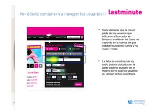 www.xperienceconsulting.com
                              Por	
  dónde	
  comienzan	
  a	
  navegar	
  los	
  usuarios	
  II	
  


                                                                                             •    Cabe destacar que la mayor
                                                                                                  parte de los usuarios que
                                                                                                  utilizaron el buscador se
                                                                                                  lanzaron a rellenar los datos no
                                                                                                  cayendo en la cuenta de que
                                                                                                  estaban buscando vuelos y no
                                                                                                  vuelo + hotel.



                                                                                             •    La falta de visibilidad de los
                                                                                                  radio buttons ubicados en la
                                                                                                  parte superior pueden ser el
                                                                                                  motivo por el cual los usuarios
                                                                                                  no utilizan dichos selectores.




   37
                       37
 