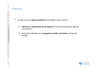 www.xperienceconsulting.com
                              Criterios	
  


                                •    La	
  selección	
  de	
  las	
  buenas	
  prác4cas	
  se	
  ha	
  basado	
  en	
  dos	
  criterios:	
  


                                      •      Opiniones	
  y	
  valoraciones	
  de	
  los	
  usuarios	
  a	
  través	
  de	
  las	
  preguntas	
  abiertas	
  
                                             en	
  el	
  estudio.	
  

                                      •      Respuestas	
  obtenidas	
  en	
  las	
  preguntas	
  cerradas	
  y	
  de	
  escala	
  a	
  lo	
  largo	
  del	
  
                                             estudio.	
  




   55
                       55
 