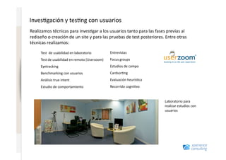Inves7gación	
  y	
  tes7ng	
  con	
  usuarios	
  
                              Realizamos	
  técnicas	
  para	
  inves7gar	
  a	
  los	
  usuarios	
  tanto	
  para	
  las	
  fases	
  previas	
  al	
  
www.xperienceconsulting.com




                              rediseño	
  o	
  creación	
  de	
  un	
  site	
  y	
  para	
  las	
  pruebas	
  de	
  test	
  posteriores.	
  Entre	
  otras	
  
                              técnicas	
  realizamos:	
  

                                      Test	
  	
  de	
  usabilidad	
  en	
  laboratorio	
          Entrevistas	
  
                                      Test	
  de	
  usabilidad	
  en	
  remoto	
  (Userzoom)	
     Focus	
  groups	
  
                                      Eyetracking	
                                                Estudios	
  de	
  campo	
  
                                      Benchmarking	
  con	
  usuarios	
                            Cardsor7ng	
  
                                      Análisis	
  true	
  intent	
                                 Evaluación	
  heurís7ca	
  
                                      Estudio	
  de	
  comportamiento	
                            Recorrido	
  cogni7vo	
  


                                                                                                                                           Laboratorio	
  para	
  
                                                                                                                                           realizar	
  estudios	
  con	
  
                                                                                                                                           usuarios	
  	
  




                       67
 