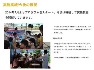 実施実績/今後の展望 
2014年7月よりプログラムをスタート。今後は継続して実験教室 
を開催していきます。 
・7月,8月は小学生及び親子にご参加を頂き、シー 
クヮーサーの特徴について、実験を通して学んで 
頂きました。 
【今後の予定】 
・今後もシークヮーサーについてより知ってもらい、 
お客さまとのコミュニケーションの場をつくり、コミ 
ュニケーションがとれるような地域貢献活動を行って 
参ります。 
・今後も継続して実験教室を開催していきます。 
