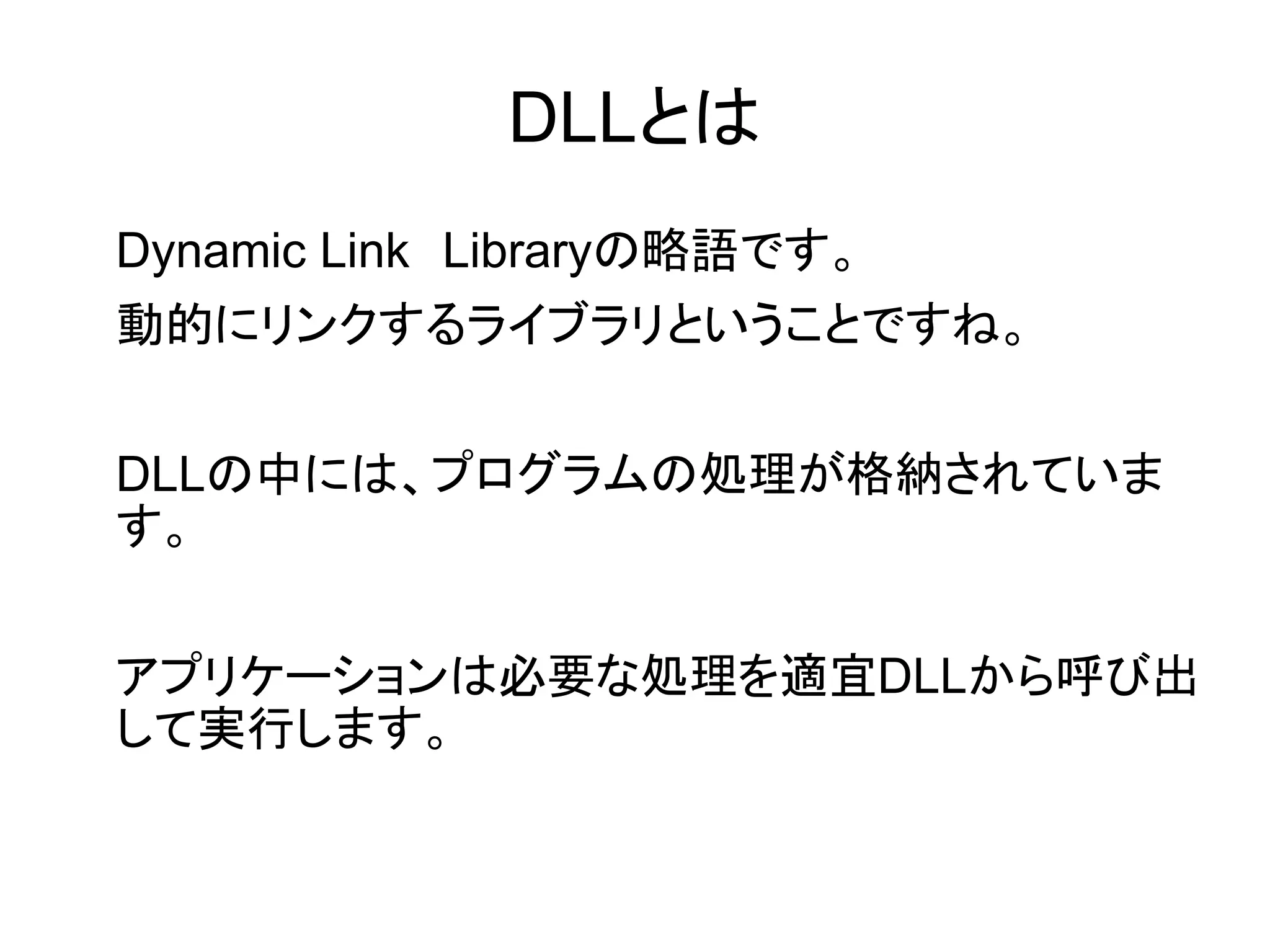 DLLとは
Dynamic Link　Libraryの略語です。
動的にリンクするライブラリということですね。
DLLの中には、プログラムの処理が格納されていま
す。
アプリケーションは必要な処理を適宜DLLから呼び出
して実行します。

 