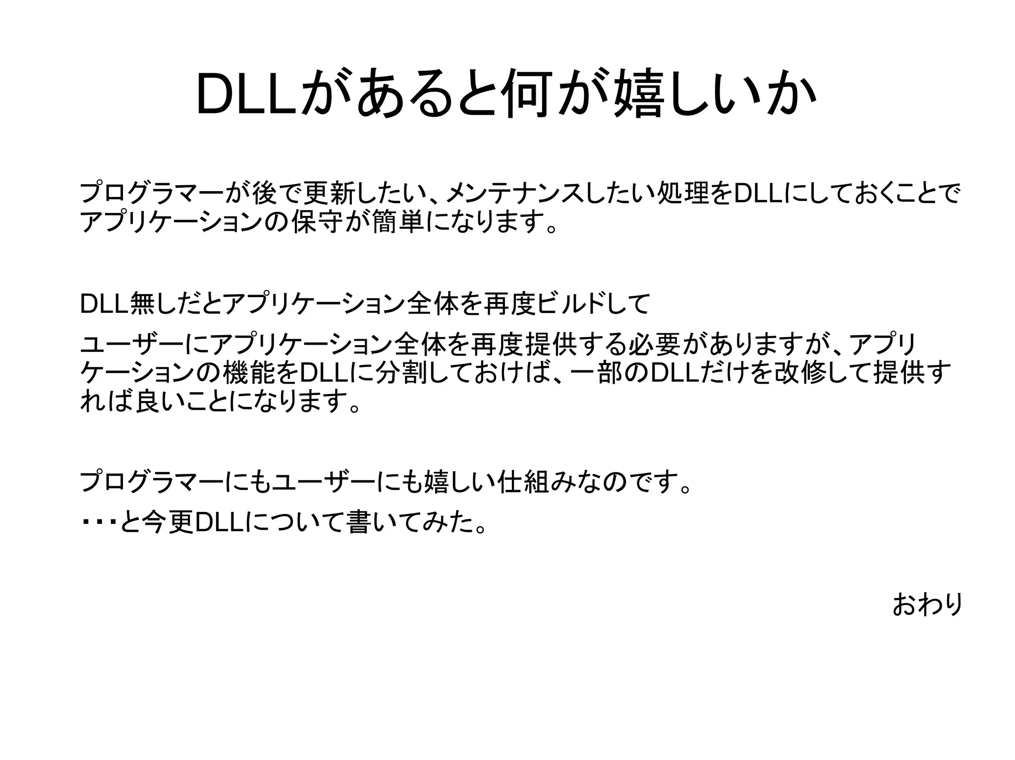 DLLがあると何が嬉しいか
プログラマーが後で更新したい、メンテナンスしたい処理をDLLにしておくことで
アプリケーションの保守が簡単になります。
DLL無しだとアプリケーション全体を再度ビルドして
ユーザーにアプリケーション全体を再度提供する必要がありますが、アプリ
ケーションの機能をDLLに分割しておけば、一部のDLLだけを改修して提供す
れば良いことになります。
プログラマーにもユーザーにも嬉しい仕組みなのです。
・・・と今更DLLについて書いてみた。
おわり

 