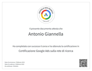 Il presente documento attesta che
Ha completato con successo il corso e ha ottenuto la certificazione in
Antonio Giannella
Certificazione Google Ads sulla rete di ricerca
Data di emissione: 3 febbraio 2023
Data di scadenza: 3 febbraio 2024
ID certificato: 37943931
 