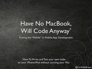 Have No MacBook,
  Will Code Anyway*
 Putting the “Mobile” in Mobile App Development




   *How To Write   and Test your own code
on your iPhone/iPad without carrying your Mac
                                                  @CarlAllenBrown
 
