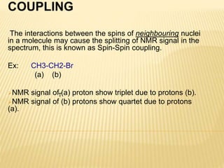 COUPLING
The interactions between the spins of neighbouring nuclei
in a molecule may cause the splitting of NMR signal in ...