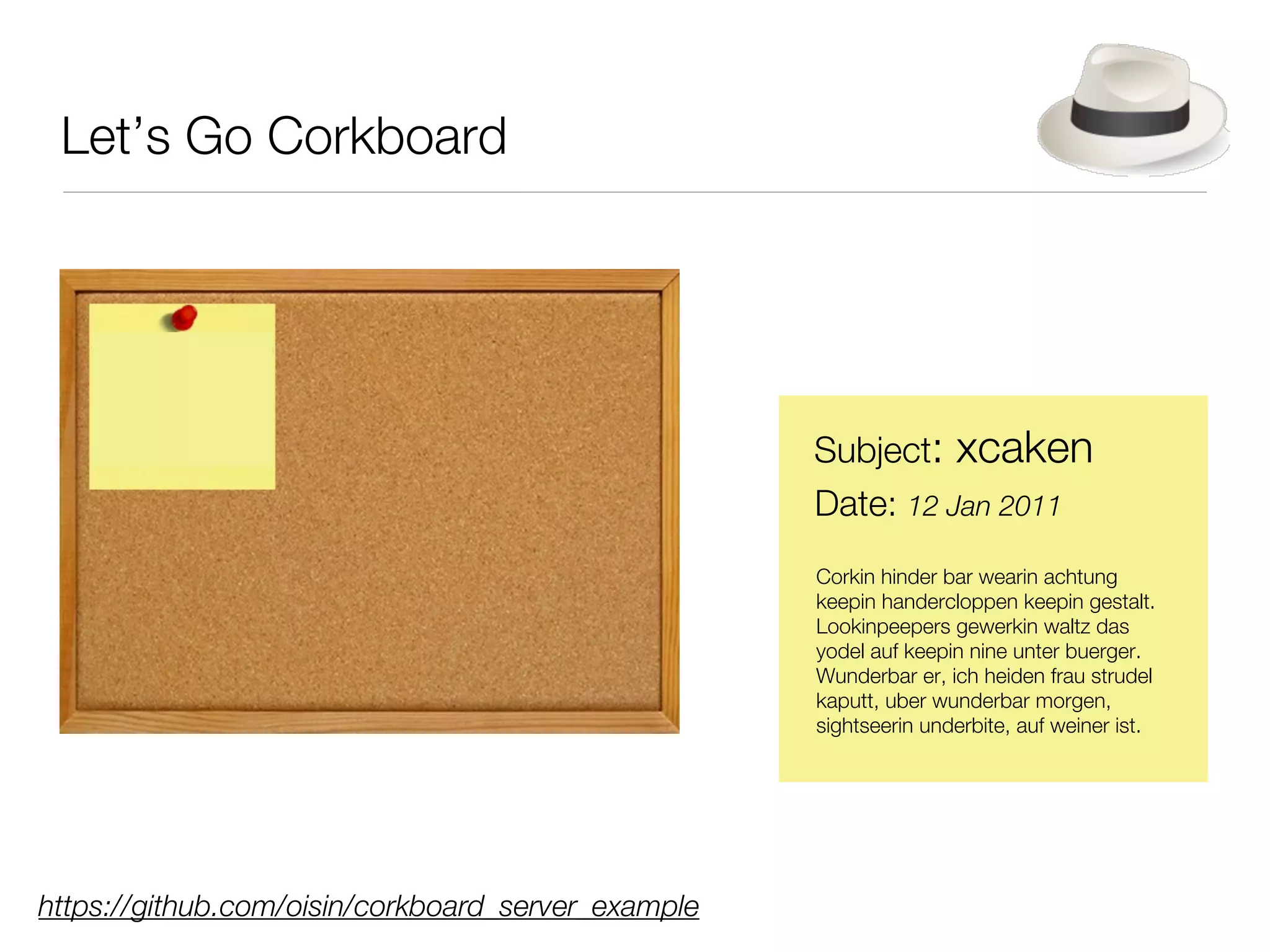 Let’s Go Corkboard




                                                    Subject: xcaken
                                                    Date: 12 Jan 2011
                                                    Corkin hinder bar wearin achtung
                                                    keepin handercloppen keepin gestalt.
                                                    Lookinpeepers gewerkin waltz das
                                                    yodel auf keepin nine unter buerger.
                                                    Wunderbar er, ich heiden frau strudel
                                                    kaputt, uber wunderbar morgen,
                                                    sightseerin underbite, auf weiner ist.




https://github.com/oisin/corkboard_server_example
 