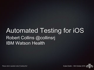 Automated Testing for iOS
Robert Collins @collinsrj
IBM Watson Health
Please refer to speaker notes if reading this! Xcake Dublin - 12th October 2016
 