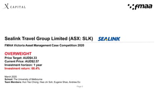 C	A	P	I	T	A	L	
Page 0
Sealink Travel Group Limited (ASX: SLK)
FMAA Victoria Asset Management Case Competition 2020
OVERWEIGHT
Price Target: AUD$4.33
Current Price: AUD$2.57
Investment horizon: 1 year
Investment return: 68.4%
March 2020
School: The University of Melbourne
Team Members: Hun Yao Chong, Hwa Jin Soh, Eugene Shao, Andrew Eo
 