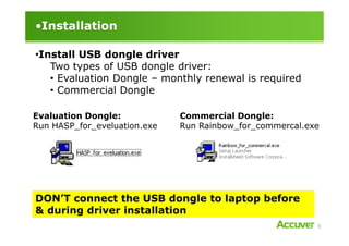 •Installation
•Install USB dongle driver
Two types of USB dongle driver:
• Evaluation Dongle – monthly renewal is required
• Commercial Dongle
Evaluation Dongle:
Run HASP_for_eveluation.exe
Commercial Dongle:
Run Rainbow_for_commercal.exe
3
Run HASP_for_eveluation.exe Run Rainbow_for_commercal.exe
DON’T connect the USB dongle to laptop before
& during driver installation
 
