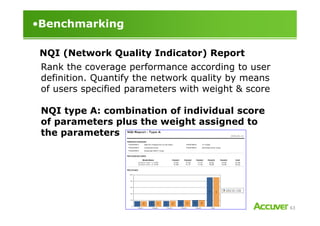 •Benchmarking
NQI (Network Quality Indicator) Report
Rank the coverage performance according to user
definition. Quantify the network quality by means
of users specified parameters with weight & score
NQI type A: combination of individual score
63
NQI type A: combination of individual score
of parameters plus the weight assigned to
the parameters
 