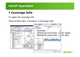 •XCAP Operation
• Coverage Info
To apply the coverage info
Tools of Menu Bar Analysis Coverage Info
71
Example:
Setting Rx Level Sub => 70 :Good
Setting Rx Level Sub < 70: Bad
 
