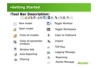 •Getting Started
•Tool Bar Description:
New model
Open model
Close all models
Toggle Workbar
Toggle Workspace
Copy to Clipboard
7
Close all models
Close all parameter
windows
Window lists
Filtering
Auto Reporting
Copy to Clipboard
Import
TCP flow
Logging Message
Reparsing
Packet Message
 