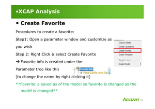 •XCAP Analysis
• Create Favorite
Procedures to create a favorite:
Step1: Open a parameter window and customize as
you wish
Step 2: Right Click & select Create Favorite
79
Step 2: Right Click & select Create Favorite
Favorite info is created under the
Parameter tree like this
(to change the name by right clicking it)
**Favorite is saved as of the model so favorite is changed as the
model is changed**
 