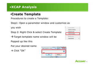 •XCAP Analysis
Procedures to create a Template:
Step1: Open a parameter window and customize as
you wish
Step 2: Right Click & select Create Template
•Create Template
81
Target template name window will be
Popped up like this
Put your desired name
Click “OK”
 
