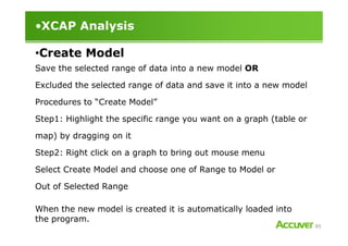 •XCAP Analysis
Save the selected range of data into a new model OR
Excluded the selected range of data and save it into a new model
Procedures to “Create Model”
Step1: Highlight the specific range you want on a graph (table or
•Create Model
85
Step1: Highlight the specific range you want on a graph (table or
map) by dragging on it
Step2: Right click on a graph to bring out mouse menu
Select Create Model and choose one of Range to Model or
Out of Selected Range
When the new model is created it is automatically loaded into
the program.
 