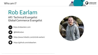 © 2001-2019 Sitecore Corporation A/S. Sitecore® and Own the Experience® are registered trademarks of Sitecore Corporation A/S. All product names are the property of their respective owners.
Who am I?
Rob Earlam
APJ Technical Evangelist
Global Commerce Evangelist
@RobEarlam
https://www.linkedin.com/in/rob-earlam/
https://github.com/robearlam
https://robearlam.com
 