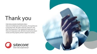 Thank you
FOR DISCUSSION PURPOSESONLY.
Sitecore Confidential and Proprietary. ©2019 Sitecore
Corporation A/S. All rights reserved. Sitecore® and
Own the Experience® are registered trademarks of
Sitecore Corporation A/S.All other brand and product
names are the property of their respective owners.
 