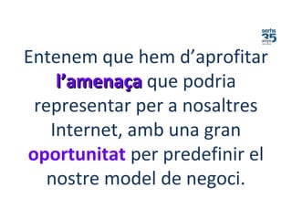 Entenem que hem d’aprofitar
l’amenaçal’amenaça que podria
representar per a nosaltres
Internet, amb una gran
oportunitat per predefinir el
nostre model de negoci.
 