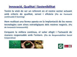 Innovació, Qualitat i Sostenibilitat
Tenim la visió de ser un referent en el nostre sector actuant
amb criteris de qualitat, servei i eficàcia (Pla de Formació
continuada E-learning)
Hem realitzat una ferma aposta en la implantació de les noves
tecnologies com eines estratègiques dels nostres negocis. (Pla
de Innovació InnovaserhS)
Cerquem la millora contínua, el valor afegit i l’actuació de
manera responsable amb l’entorn. (Pla de Responsabilitat Social
Corporativa)
 