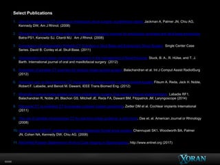 60096
Select Publications
1. Use of intraoperative CT scanning in endoscopic sinus surgery: a preliminary report. Jackman A, Palmer JN, Chiu AG,
Kennedy DW, Am J Rhinol. (2008)
2.
2. Clinical utility of intraoperative volume computed tomography scanner for endoscopic sinonasal and skull base procedures.
Batra PS1, Kanowitz SJ, Citardi MJ. Am J Rhinol. (2008)
3. Comparison of Intraoperative Portable CT Scanners in Skull Base and Endoscopic Sinus Surgery: Single Center Case
Series. David B. Conley et.al. Skull Base. (2011)
4. Intraoperative cone beam computed tomography in the management of facial fractures. Stuck, B. A., R. Hülse, and T. J.
Barth. International journal of oral and maxillofacial surgery (2012)
5. Evaluation of portable CT scanners for otologic image-guided surgery. Balachandran et al. Int J Comput Assist RadiolSurg
(2012)
6. Automatic pre- to intra-operative CT registration for image-guided cochlear implant surgery Fitsum A. Reda, Jack H. Noble,
Robert F. Labadie, and Benoit M. Dawant, IEEE Trans Biomed Eng. (2012)
7.
7. Minimally invasive image-guided cochlear implantation surgery: first report of clinical implementation. Labadie RF1,
Balachandran R, Noble JH, Blachon GS, Mitchell JE, Reda FA, Dawant BM, Fitzpatrick JM, Laryngoscope (2014)
8. Flat-panel CT vs multislice CT to evaluate cochlear implant positioning. Zeitler DM et al. Cochlear implants International
(2011)
9. The use of portable intraoperative CT for real-time image guidance: a pilot study. Das et. al. American Journal or Rhinology
(2008)
10. Intraoperative IGS/CT updates for complex endoscopic frontal sinus surgery. Chennupati SK1, Woodworth BA, Palmer
JN, Cohen NA, Kennedy DW, Chiu AG. (2008)
11. AAO-HNS Position Statement on Point of Care Imaging in Otolaryngology. http://www.entnet.org (2017)
 