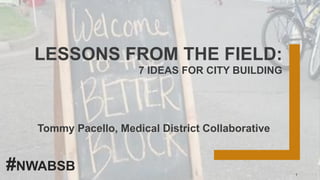 LESSONS FROM THE FIELD:
7 IDEAS FOR CITY BUILDING
Tommy Pacello, Medical District Collaborative
1
#NWABSB
 