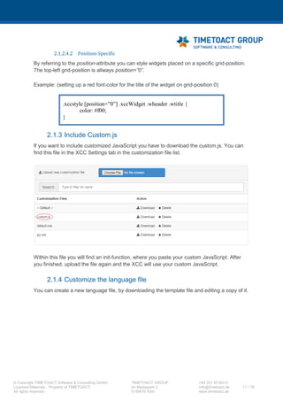 XCC Technical User’s Guide
XCC_R_10.0.0
11 / 79
3.3.6 Mobile Mode
3.4 XCC startup background work
The following tasks will be executed by XCC automatically during application start up.
1. personalization.properties file creation. This file contains information that will be used for
widgets and pages personalization (IBM Connections profile fields).
- Will be created in the database if not existing.
- Will be copied from <CUSTOMIZATION_PATH>/xcc path in case
<CUSTOMIZATION_PATH> is already configured on page GlobalSettings.
- Will not be created in Cloud Mode (not required).
- Go to Customize > XCC Settings and verify that the file was successfully created.
2. internalization (i18n) files create:
- Will be copied from <CUSTOMIZATION_PATH>/xcc if existing or from the
<INSTALLED_APPS>/xcc.ear to the database.
- Only the template file “xcc-template.json” is always overwritten after XCC start, other
files only if they don’t exist in the database
- Go to Customize > XCC Settings and verify that the files were successfully created.
3. Grid template files update:
- The list of templates will be updated after application restart.
4. All files from <CUSTOMIZATION_PATH>/xcc/custom will be copied to the XCC database
- Only if the <CUSTOMIZATION_PATH> was configured on page GlobalSettings.
- Go to XCC Settings and verify that the file was successfully created.
- If custom.css / custom.js do not exist, both are created.
- You can go to Customize > XCC Settings and verify that the file was successfully created.
5. Database contents are backed up in XML format
- If backup functionality is activated for XCC and <CUSTOMIZATION_PATH> was
configured on page GlobalSettings.
- ZIP file containing XML files (XCC pages) will be created in <CUSTOMIZATION_PATH
>/xcc/export directory.
 