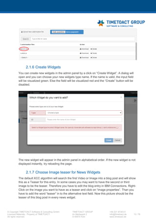 XCC Technical User’s Guide
XCC_R_10.0.0
13 / 79
4 Installation
4.1 Installation Prerequisites
The XCC Application can be installed on any given WebSphere Application Server (version 8+) as well
as on a WebSphere Application Cluster.
If you want to have XCC logs separated from any other IBM Connections logs, you may create a new
WebSphere Application Server.
4.1.1 Creating a new Application Server (optional)
Step Instructions
1 Open the Integrated Solutions Console (ISC) of your Deployment manager and perform the
following steps.
2 Navigate to “Servers > Add a server”.
2 Click “Next”.
 