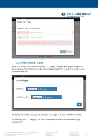 XCC Technical User’s Guide
XCC_R_10.0.0
18 / 79
8 In the list that appears, please search the list
section de.timetoact.*.
9 Click with the left mouse key on de.timetoact.* and a drop down menu will appear.
Sometimes it may happen that you have to scroll to the bottom of the page to see the popup
window.
Now click on Message and Trace Levels first and than on finest.
10 Now you have to apply your changes by clicking on
the Apply Button at the bottom of the page.
11 Now you have to go to your XCC page and try to reproduce the issue to be traced. Please
make sure that the page will be loaded completely once so that the trace logs are written.
Now you have to open the logs archive of your Cluster / AppServer on your server.
 