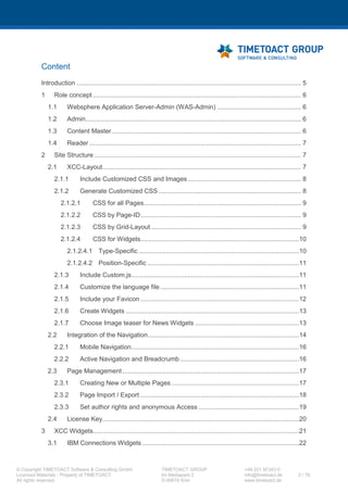XCC Technical User’s Guide
XCC_R_10.0.0
2 / 79
Contents
1 Requirements ............................................................................................................ 5
1.1 IBM Connections versions........................................................................................................... 5
1.2 Browser ....................................................................................................................................... 5
1.2.1 Mozilla Firefox ..................................................................................................................... 5
1.2.2 Google Chrome.................................................................................................................... 5
1.2.3 Apple Safari ......................................................................................................................... 5
1.3 Mobile devices............................................................................................................................. 5
2 Prerequisites.............................................................................................................. 6
2.1 Files needed for installation........................................................................................................ 6
2.2 System Requirements.................................................................................................................. 6
3 Architectural Information........................................................................................... 7
3.1 XCC Runtime Modes.................................................................................................................... 7
3.1.1 On-premise mode (Desktop mode)...................................................................................... 7
3.1.2 Flyout mode (new since 9.0.0)............................................................................................. 7
3.1.3 Community mode (new since 8.0.0) .................................................................................... 7
3.1.4 Anonymous mode (new since 8.0.0).................................................................................... 7
3.1.5 Cloud mode (new since 8.0.0).............................................................................................. 7
3.1.6 Mobile mode........................................................................................................................ 7
3.2 XCC Authorization........................................................................................................................ 8
3.3 XCC Authorization in the Runtime Modes................................................................................... 8
3.3.1 On Premise Mode (Desktop Mode) ..................................................................................... 8
3.3.2 Flyout Mode......................................................................................................................... 9
3.3.3 Community Mode................................................................................................................ 9
3.3.4 Anonymous Mode.............................................................................................................. 10
3.3.5 Cloud Mode (IBM Connections Cloud Mode)..................................................................... 10
3.3.6 Mobile Mode ..................................................................................................................... 11
3.4 XCC startup background work................................................................................................... 11
4 Installation............................................................................................................... 13
4.1 Installation Prerequisites........................................................................................................... 13
4.1.1 Creating a new Application Server (optional).................................................................... 13
4.1.2 Enable trace logs to analyze errors (optional)................................................................... 16
4.1.3 WebSphere Application Server configurations (required)................................................. 20
4.2 XCC Installation.......................................................................................................................... 20
4.2.1 Map user to security roles ................................................................................................. 24
5 Update..................................................................................................................... 26
5.1 MSSQL update script (required)................................................................................................ 27
 