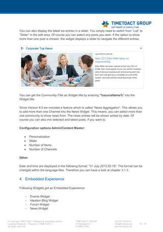 XCC Technical User’s Guide
XCC_R_10.0.0
61 / 79
7.3 XCC Community mode configurations
If you want to use the XCC Community iWidget, you need to perform the following instructions.
7.3.1 widgets-config.xml
Step Instructions
1 Open a Windows shell (cmd.exe) and execute following script (Alternatively you may adjust the
widgets-config.xml manually and synchronize the nodes afterwards in the ISC):
cd C:IBMWebSphereAppServerprofilesDmgr01bin
wsadmin -lang jython -user <wasadmin> -password <password>
execfile("communitiesAdmin.py")
CommunitiesConfigService.checkOutWidgetsConfig("<TEMP_DIRECTOR
Y>", AdminControl.getCell())
2 Do not close the shell window
Please open the just checked out widgets-config.xml file in an XML editor of your choice and add the
following code to the <resource type=“community“ …> node.
<!-- TIMETOACT GROUP - XCC4Communities -->
<widgetDef defId="XCC"
description="XCC.desc"
bundleRefId="XCC"
primaryWidget="false"
modes="fullpage"
showInPalette="true"
uniqueInstance="true"
iconUrl="/xcc/css/images/XCCLogo_S.png"
url="/xcc/templates/iWidgetXCCCommunityDefinition.xml?etag={version}">
</widgetDef>
<!-- TIMETOACT GROUP - XCC4Communities -->
 