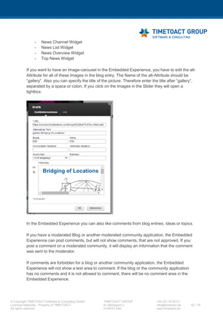 XCC Technical User’s Guide
XCC_R_10.0.0
62 / 79
3 Execute the following script:
CommunitiesConfigService.checkInWidgetsConfig()
7.3.2 LotusConnections-config.xml
Step Instructions
1 Open cmd and execute following script (Alternatively you can adjust the
LotusConnectionsConfig.xml manually and synchronize the nodes afterwards in the ISC):
cd C:IBMWebSphereAppServerprofilesDmgr01bin
wsadmin -lang jython -user <wasadmin> -password <password>
execfile("connectionsConfig.py")
LCConfigService.checkOutConfig("<TEMP_DIRECTORY>",
AdminControl.getCell())
2 Do not close the CMD window
Please open the just checked out LotusConnectionsConfig.xml file in an XML editor of your choice
and add the widgetBundle section to the resources node.
<resources>
<!-- TIMETOACT GROUP - XCC4Communities -->
<widgetBundle name="de.timetoact.resources.XCC" prefix="XCC"/>
<!-- TIMETOACT GROUP - XCC4Communities -->
</resources>
3 Execute the following script:
LCConfigService.checkInConfig()
LCConfigService.updateConfig("versionStamp", "")
 