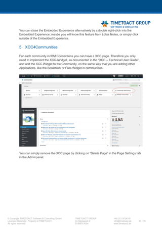 XCC Technical User’s Guide
XCC_R_10.0.0
63 / 79
7.3.3 Create and adjust string property files
Step Instructions
1 You have to create property files for internationalization in <CUSTOMIZATION_DIR>/strings, with
the following name de.timetoact.resources.XCC{_language}.properties.
Label XCC for the side menu:
Label XCC.desc for the description text in the „Add apps“ menu:
Template:
XCC=Community Home (XCC)
XCC.desc=XCC - the Web Content Management Extension enhances IBM Connections with classic
Web CMS capabilities and thus creates a beautifully integrated Social Intranet.
 