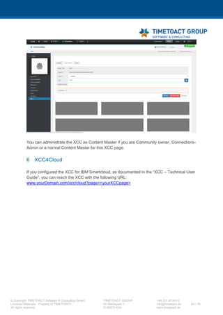 XCC Technical User’s Guide
XCC_R_10.0.0
64 / 79
7.3.4 Publish configuration
Step Instructions
1 Open a Windows shell (cmd.exe) and execute following script (Alternatively you may clear widget
caches in Connections with an Connections administrative account and synchronize the nodes
afterwards in the ISC. Afterwards you will need to restart all Connections servers):
cd C:IBMWebSphereAppServerprofilesDmgr01bin
wsadmin -lang jython -user <wasadmin> -password <password>
''' clear widgets cache '''
execfile("newsAdmin.py")
NewsWidgetCatalogService.clearWidgetCaches()
''' synchronize active nodes '''
dmgr = AdminControl.queryNames("type=DeploymentManager,*")
if dmgr:
print "Please wait, until the nodes have been
synchronized."
nodes = AdminControl.invoke(dmgr, "syncActiveNodes",
"true")
print "The following nodes have been sucessfully
synchronized. - " + str(nodes)
else:
print "An error occured please check your server, whether
there is an active node."
Afterwards please restart all Connections servers to publish the configuration to the Connections
applications.
7.4 XCC Flyout mode configurations
If you want to integrate the XCC into the Connections Top Navigation you need to configure a custom
drop menu in the header.jsp in the <CUSTOMIZATION_DIR/>.
Step Instructions
1 Copy (if not already done so) the header.jsp file into Connections customization
folder under ‘common/nav/templates/’.
2 Add the following markup to the header.jsp (for example after --%><li><span
class="lotusBranding">[...]</span></li><%--):
# Start XCC FLYOUT PAGE
--%><c:if test="${hasUsername || fn:indexOf(appName, ':search:') ==
-1}"><%--
--%><li id="lotusBannerFlyout"><%--
 