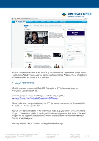 XCC Technical User’s Guide
XCC_R_10.0.0
65 / 79
--%><a id="lotusBannerFlyoutLink"
class="lotusBannerFlyout"
onmouseover="dojo.require('lconn.core.header');
lconn.core.header.menuMouseover(this);"
onclick="dojo.require('lconn.core.header');lconn.core.header.menuCli
ck(this);"
onfocus="dojo.require('lconn.core.header');lconn.core.header.menuFoc
us(this);" role="button"
src"/xcc/rest/public/getFlyoutConfigs?lang=<c:out
value="${locale.language}" />&amp;_<%= System.currentTimeMillis()
%>" href="javascript:;"><%--
--%><img role="presentation" alt="" src="<lc-
ui:blankGif />" class="xccTHIcon" /><%--
--%><span class="lotusAltText">≡</span><%--
--%></a><%--
--%></li><%--
--%></c:if><%--
# END XCC FLYOUT PAGE
3 Add the following CSS to your Connections theme and copy the sprite file from the
XCC package into your <THEME_FOLDER />/sprite folder.
.lotusui30 .lotusBanner .xccTHIcon {
background-image: url("<THEME_FOLDER/>/sprite/sprite16.png");
background-position: -675px 0;
background-repeat: no-repeat;
height: 16px;
margin: 2px 0 0 0;
width: 16px;
}
.lotusui30 #lotusBannerFlyout.lotusSelected .xccTHIcon,
.lotusui30 #lotusBannerFlyout.lotusHover .xccTHIcon,
.lotusui30 .lotusBanner .xccTHIcon:hover,
.lotusui30 .lotusBanner .xccTHIcon:focus,
.lotusui30 .lotusBanner .xccTHIcon:active {
background-position: -692px 0;
}
4 Restart the Connections servers in order to publish the changed header.jsp to all
Connections applications.
7.5 XCC Mobile mode configurations
If you want to integrate XCC in the Connections Mobile App you need to configure the “mobile-
config.xml” file on the Deployment Manager.
 
