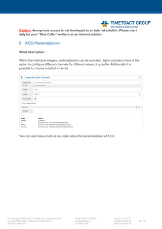 XCC Technical User’s Guide
XCC_R_10.0.0
66 / 79
Step Instructions
1 Open a command prompt (cmd.exe) and then change to the following directory of the system on
which you installed the deployment manager:
app_server_root/profiles/dm_profile_root/bin
2 Enter the following command to start the wsadmin client:
wsadmin -lang jython -user {admin_user_id} -password
{admin_password} -port {SOAP_CONNECTIOR_ADRESS_PORT}
3 Enter the following command to access the IBM Connections configuration
execfile("mobileAdmin.py")
4 Check out the mobile config file to a directory of your choice and make a backup of this file.
MobileConfigService.checkOutConfig ("<directory>", "<cell-
name>")
5 Open the "mobile-config.xml" file and search for <Applications></Applications>.
Now you need to replace <Applications></Applications> with the following configuration or if you
have already integrated another, please add the XCC configuration at the end of the
<Applications> section.
<Applications>
<Application name="xcc-app" enabled="true">
<ApplicationIcon>
<Android>
<Hdpi>/homeWhite72.png</Hdpi>
<Mdpi>/homeWhite48.png</Mdpi>
<Ldpi>/homeWhite24.png</Ldpi>
</Android>
<IOS>
<Reg>/homeWhite24.png</Reg>
<Retina>/homeWhite48.png</Retina>
</IOS>
<BB>
<HighDensity>/homeWhite72.png</HighDensity>
<MedDensity>/homeWhite48.png</MedDensity>
<LowDensity>/homeWhite36.png</LowDensity>
</BB>
<DefaultLocation>/homeWhiteBG64.png</DefaultLocation>
</ApplicationIcon>
<ApplicationLabel>{label for XCC}</ApplicationLabel>
<ApplicationURL>https://{YOURURL}/xcc/mobile?page=mobile</ApplicationURL>
</Application>
</Applications>
6 Open the "mobile-config.xml" file and search for the application list section, please add the XCC
application to this list.
<ApplicationsList>xcc-
app,profiles,communities,files,filesync,wikis,activities,forums,blogs,boo
kmarks</ApplicationsList>
 
