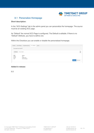 XCC Technical User’s Guide
XCC_R_10.0.0
68 / 79
2 View properties of the current license key:
If you want to see the information stored in your license key please click on the „Customize“ button
in the XCC page and then on the „About“ tab.
You will see this panel:
Please change your license key in this panel before it expires.
7.7 Adding a new link to the IBM Connections header navigation
Step Instructions
1 Copy (if not already done so) the header.jsp file into IBM Connections’ customization folder
under “/common/nav/templates/”.
2 Add the following markup to the header.jsp <ul> node:
--%><li id="lotusBannerXCC" class="<c:if
test="${first}">lotusFirst</c:if>"><%--
--%><a href="/xcc/main?page=xcc "><%--
--%><img alt="" role="presentation" src="<lc-ui:blankGif
/>" class="lconnBannerIcon lconnSprite lconnSprite-
iconHomeBlue16"><%--
--%><span class="lotusBannerXCC">XCC</span><%--
--%></a><%--
--%></li><%--
3 The ID "lotusBannerXCC" of the li tag is important, because the XCC will set this menu item
as selected, if you are on a XCC page. We currently support only one menu item in the top
navigation, which is instantly highlighted as selected. You can have further menu items in
the header.jsp, therefore please use different ID's for the LI elements, but these will not be
highlighted as selected.
4 Restart the Connections servers in order to publish the changed header.jsp to all
Connections applications.
 