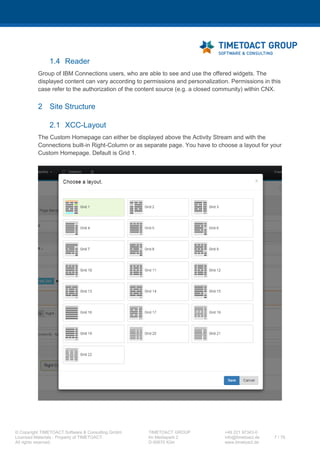 XCC Technical User’s Guide
XCC_R_10.0.0
7 / 79
3 Architectural Information
3.1 XCC Runtime Modes
Depending on the environment and requirements, XCC can be executed in 5 different modes:
3.1.1 On-premise mode (Desktop mode)
This is XCC standard mode that XCC provides since the version 1.0.0. In this case XCC will be
integrated with a given IBM Connections System and can be set up as the start page for your
Connections environment.
3.1.2 Flyout mode (new since 9.0.0)
You can configure a XCC page as Flyout page to get quick access to this page within Connections.
3.1.3 Community mode (new since 8.0.0)
This mode provides XCC integration for IBM Communities. You may configure a XCC page to be
displayed within any IBM Connection Community. It is also possible to configure XCC page as a
Community Start Page.
3.1.4 Anonymous mode (new since 8.0.0)
You can set up XCC pages to be accessible publicly to unauthenticated users. In this case, only public
Connections Content can be referred within XCC Widgets. Further limitation apply (like commenting
being disabled).
3.1.5 Cloud mode (new since 8.0.0)
This mode provides integration of XCC with IBM Connections Cloud (IBM Connections Cloud). In this
case, XCC can be installed as a separate environment in order to reduce System footprint. XCC is
using OAuth2 authentication mechanisms and the IBM Social Business Toolkit Proxy in order to
retrieve IBM IBM Connections Cloud organization contents.
3.1.6 Mobile mode
This mode provides integration of XCC with the IBM Connections Mobile App. You can set up XCC
pages to be displayed within the iOS and the Android Connections App.
 