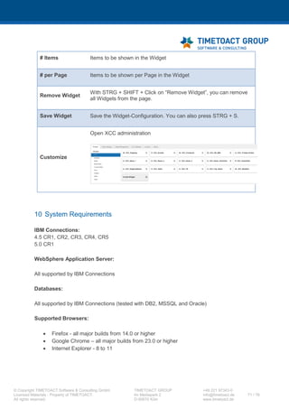 XCC Technical User’s Guide
XCC_R_10.0.0
71 / 79
connect between the database and the personalization attributes. Upload the configured file and
the changes will have an immediate effect.
Changing the frontend value:
E.g. if you want to display "Display Name" instead of "display_name" in the personalization
dropdown, please change the line "prof_display_name=display_name" to
"prof_display_name=Display Name".
7.11IBM Connections Proxy Configuration
For the Clipping and the IFrame widget it is necessary to configure the Connections Ajax Proxy. Start
the wsadmin client by completing the following steps (the following example is for a windows server,
for other operating systems please refer to the IBM documentation).
Step Instructions
1 Open a command prompt and then change to the following directory of the system on which you
installed the deployment manager:
<app_server_root>/profiles/dm_profile_root/bin
2 Enter the following command to start the wsadmin client:
wsadmin -lang jython -user {admin_user_id} -password
{admin_password} -port {SOAP_CONNECTIOR_ADRESS_PORT}
3 Enter the following command to access the IBM Connections configuration
execfile("connectionsConfig.py")
4 Check out the Proxy Config File to a directory of your choice and make a backup of this file.
LCConfigService.checkOutProxyConfig("<directory>", "<cell-
name>")
5 Open the "proxy-config.tpl" file and search for <!-- BEGIN CUSTOMIZATIONS HERE -->.
Now you need to comment in this section:
<proxy:policy url="{URL}" acf="none" basic-auth-support="true">
<proxy:actions>
<proxy:method>GET</proxy:method>
</proxy:actions>
 