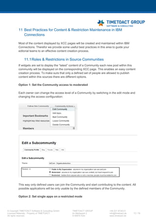 XCC Technical User’s Guide
XCC_R_10.0.0
72 / 79
<proxy:headers/>
<proxy:cookies/>
</proxy:policy>
Instead of {URL} you have to use your URL, which you want to whitelist. For further information use
the IBM Documentation (link).
6 Then you have to "check in" the configured file.
LCConfigService.checkInProxyConfig("<directory>", "<cell-
name>")
After the configuration you have to full synchronize the nodes first and restart the Application
server(s) then.
7 After successful configuration of the Ajax Proxy, you will be able to use this URLs for example:
https://<YOUR_SERVER>/communities/ajaxProxy/http/google.de
https://<YOUR_SERVER>/communities/ajaxProxy/https/google.de
7.12 IHS XCC landing page configuration
If you want to redirect all requests for the server root (https://<your_server>/) to XCC, you may use
the following template for addition / modification of you httpd.conf file. Please adjust this template
according to your specific needs.
LoadModule rewrite_module modules/mod_rewrite.so
#SSL Rewrite
RewriteEngine On
RewriteRule ^/$ https://HOSTNAME/xcc/main [NE,L,R]
RewriteRule ^/?(.*) https://%{SERVER_NAME}/$1 [L]
<IfModule mod_ibm_ssl.c>
Listen 0.0.0.0:443
<VirtualHost *:443>
ServerName HOSTNAME
RewriteEngine On
RewriteRule ^/$ https://HOSTNAME/xcc/main [NE,L,R]
...
</VirtualHost>
</IfModule>
After editing, please restart your IHS service.
7.13(Re-)Building the search index of IBM Connections
XCC is using IBM Connections API's heavily for its operation. This requires the IBM Connecitons
search index to be intact and operating well. Please check whether your search index is working
correctly. If not, please follow these instructions of IBM to rebuild the search index (7.13 (Re-
)Building the search index of IBM Connections).
 