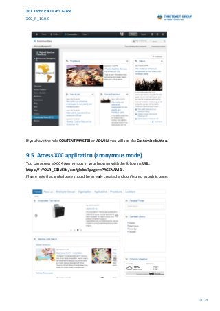XCC Technical User’s Guide
XCC_R_10.0.0
78 / 79
If you have the role CONTENT MASTER or ADMIN, you will see the Customize button.
9.5 Access XCC application (anonymous mode)
You can access a XCC4 Anonymous in your browser with the following URL:
https://<YOUR_SERVER>/xcc/global?page=<PAGENAME>.
Please note that global page should be already created and configured as public page.
 